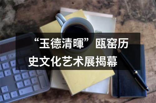 “玉德清暉”瓯窑历史文化艺术展揭幕