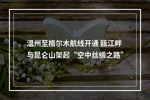 温州至格尔木航线开通 瓯江畔与昆仑山架起“空中丝绸之路”