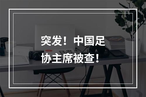 突发！中国足协主席被查！