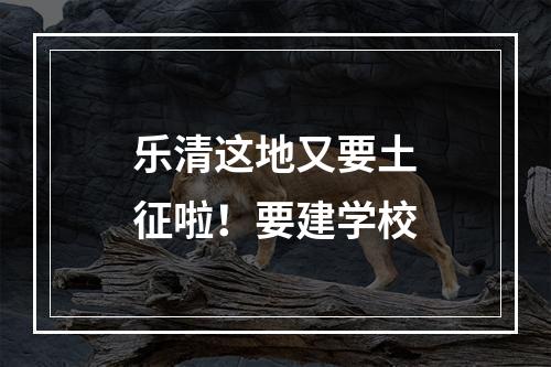 乐清这地又要土征啦！要建学校