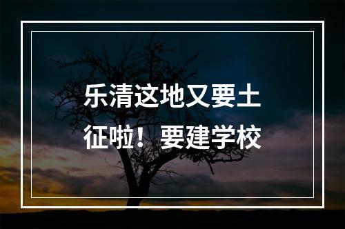 乐清这地又要土征啦！要建学校