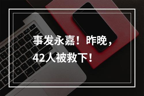 事发永嘉！昨晚，42人被救下！