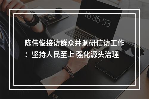 陈伟俊接访群众并调研信访工作：坚持人民至上 强化源头治理