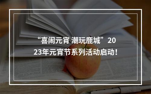 “喜闹元宵 潮玩鹿城”2023年元宵节系列活动启动！