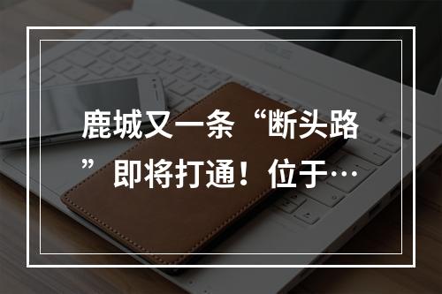 鹿城又一条“断头路”即将打通！位于…