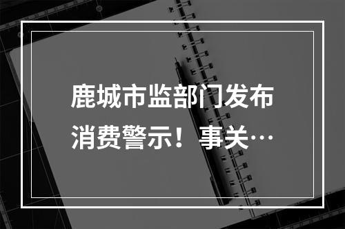 鹿城市监部门发布消费警示！事关…