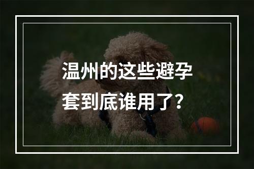 温州的这些避孕套到底谁用了？