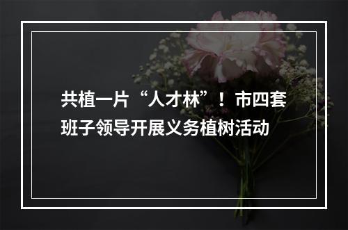 共植一片“人才林”！市四套班子领导开展义务植树活动