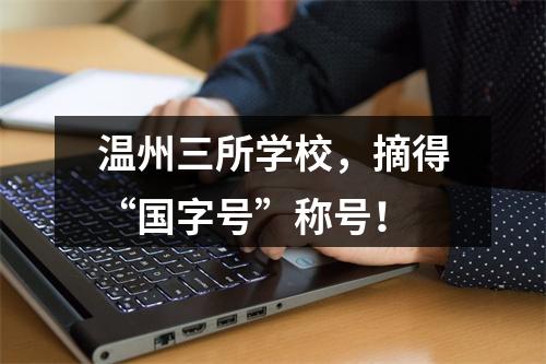 温州三所学校，摘得“国字号”称号！
