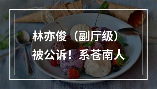 林亦俊（副厅级）被公诉！系苍南人