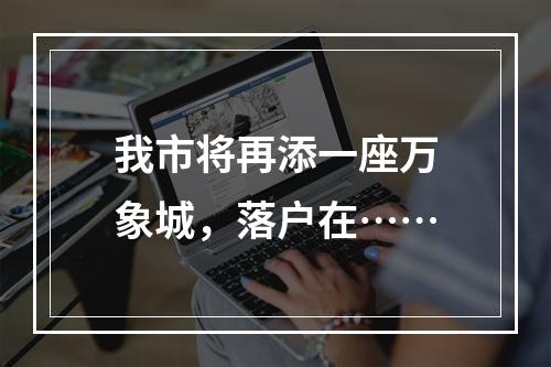 我市将再添一座万象城，落户在……