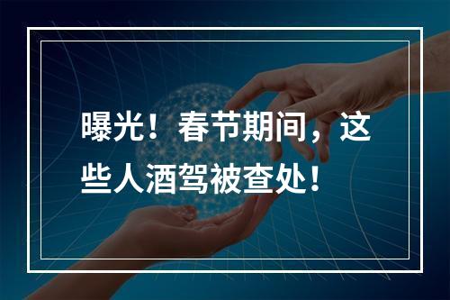 曝光！春节期间，这些人酒驾被查处！