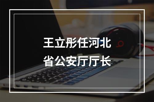 王立彤任河北省公安厅厅长