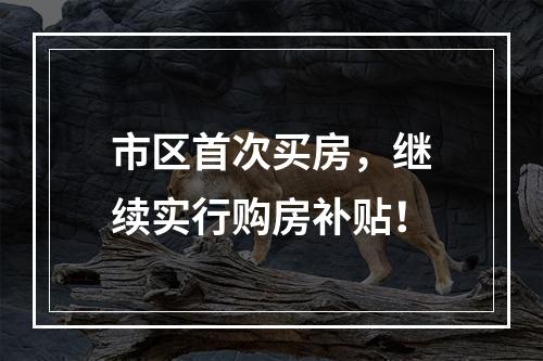 市区首次买房，继续实行购房补贴！