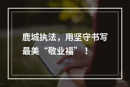 鹿城执法，用坚守书写最美“敬业福” ！