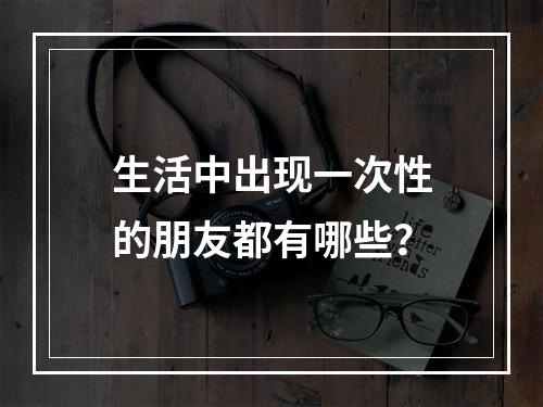 生活中出现一次性的朋友都有哪些？