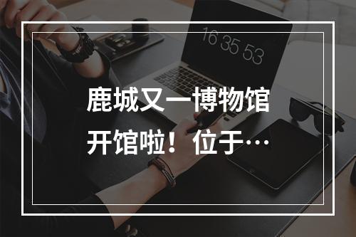 鹿城又一博物馆开馆啦！位于…