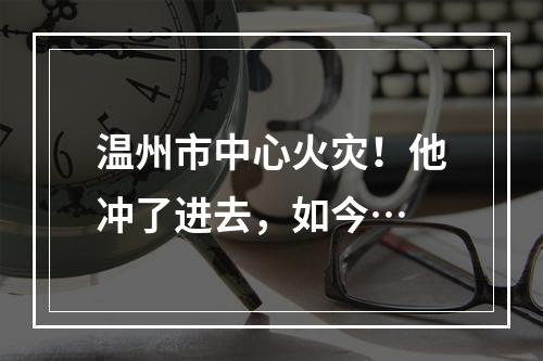温州市中心火灾！他冲了进去，如今…