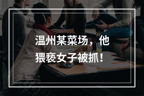 温州某菜场，他猥亵女子被抓！