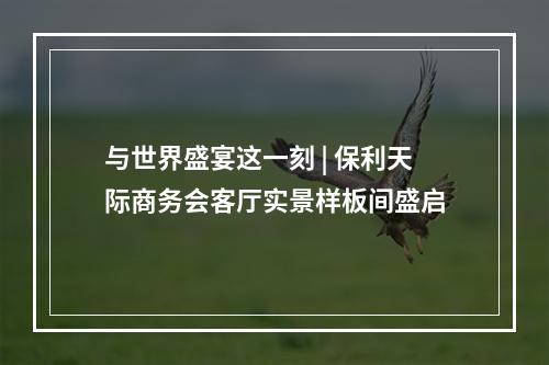 与世界盛宴这一刻 | 保利天际商务会客厅实景样板间盛启