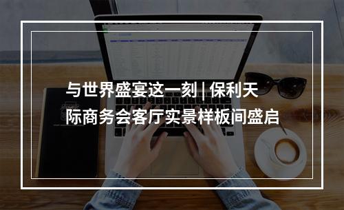 与世界盛宴这一刻 | 保利天际商务会客厅实景样板间盛启