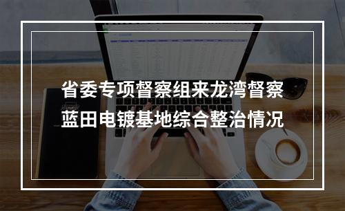 省委专项督察组来龙湾督察蓝田电镀基地综合整治情况