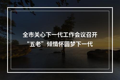全市关心下一代工作会议召开 “五老”倾情怀圆梦下一代