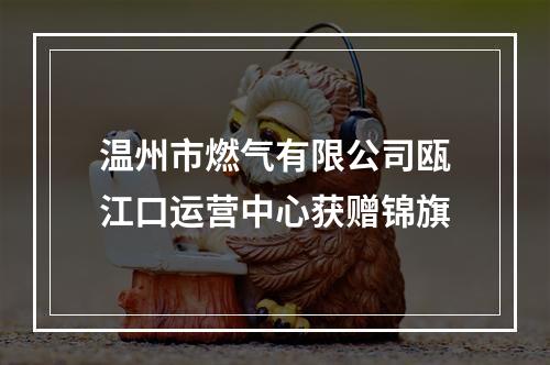 温州市燃气有限公司瓯江口运营中心获赠锦旗