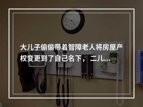 大儿子偷偷带着智障老人将房屋产权变更到了自己名下， 二儿子得知后坐不住了......