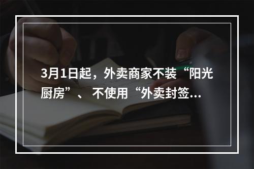 3月1日起，外卖商家不装“阳光厨房”、 不使用“外卖封签”将受到处罚