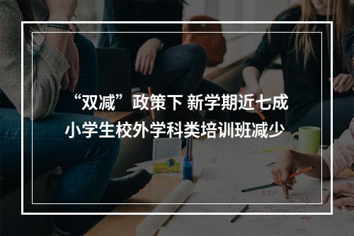 “双减”政策下 新学期近七成小学生校外学科类培训班减少