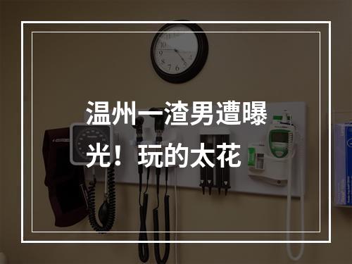 温州一渣男遭曝光！玩的太花