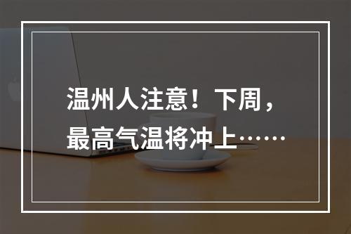 温州人注意！下周，最高气温将冲上……