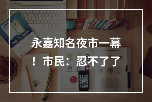 永嘉知名夜市一幕！市民：忍不了了