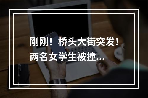 刚刚！桥头大街突发！两名女学生被撞...