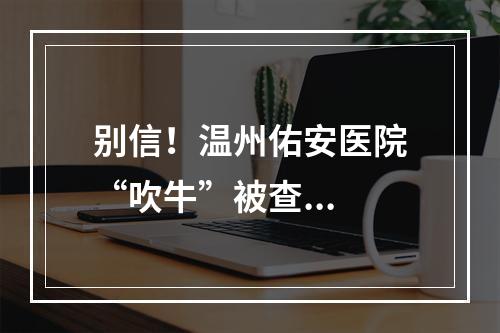 别信！温州佑安医院“吹牛”被查...