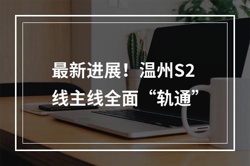 最新进展！温州S2线主线全面“轨通”