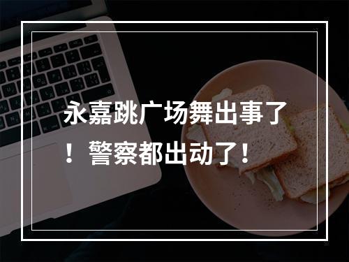 永嘉跳广场舞出事了！警察都出动了！