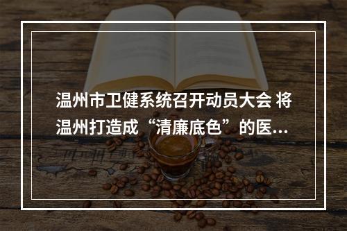 温州市卫健系统召开动员大会 将温州打造成“清廉底色”的医疗高地