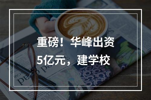 重磅！华峰出资5亿元，建学校