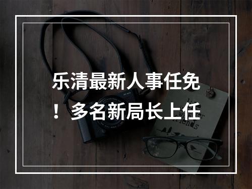 乐清最新人事任免！多名新局长上任