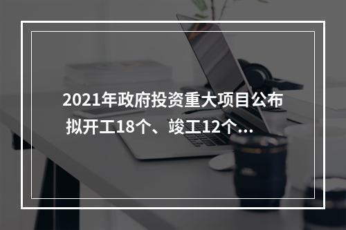 2021年政府投资重大项目公布 拟开工18个、竣工12个超十亿元项目