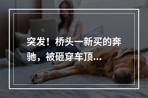 突发！桥头一新买的奔驰，被砸穿车顶...