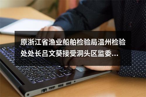 原浙江省渔业船舶检验局温州检验处处长吕文葵接受洞头区监委监察调查