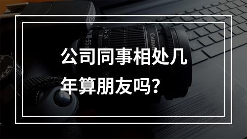 公司同事相处几年算朋友吗？