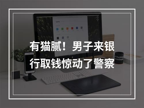 有猫腻！男子来银行取钱惊动了警察