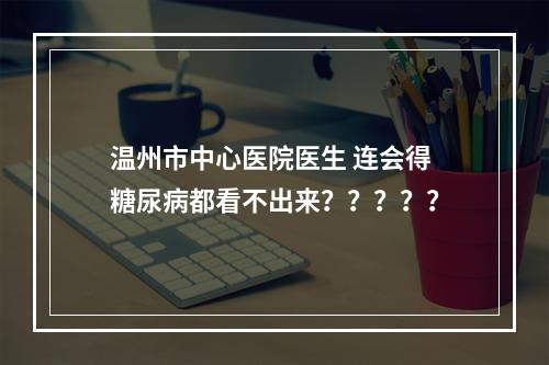 温州市中心医院医生 连会得糖尿病都看不出来？？？？？