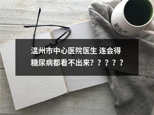 温州市中心医院医生 连会得糖尿病都看不出来？？？？？