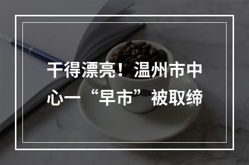 干得漂亮！温州市中心一“早市”被取缔