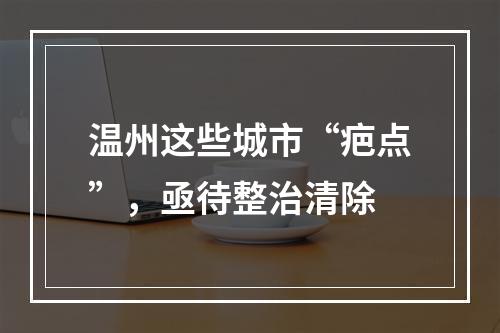 温州这些城市“疤点”，亟待整治清除